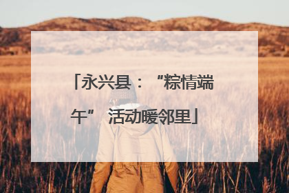 永兴县：“粽情端午” 活动暖邻里