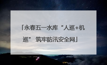 永春五一水库“人巡+机巡” 筑牢防汛安全网