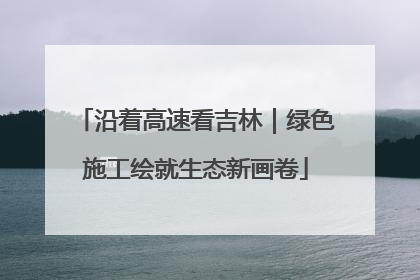沿着高速看吉林｜绿色施工绘就生态新画卷