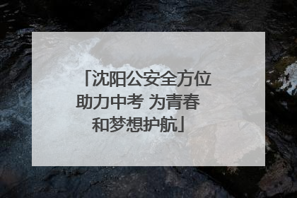 沈阳公安全方位助力中考 为青春和梦想护航
