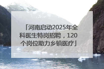 河南启动2025年全科医生特岗招聘，120个岗位助力乡镇医疗
