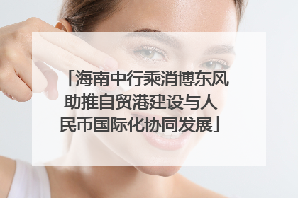 海南中行乘消博东风 助推自贸港建设与人民币国际化协同发展