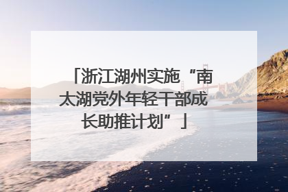浙江湖州实施“南太湖党外年轻干部成长助推计划”