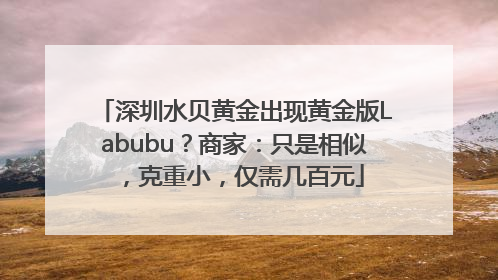 深圳水贝黄金出现黄金版Labubu？商家：只是相似，克重小，仅需几百元