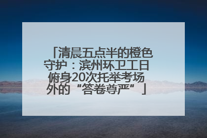 清晨五点半的橙色守护：滨州环卫工日俯身20次托举考场外的“答卷尊严”