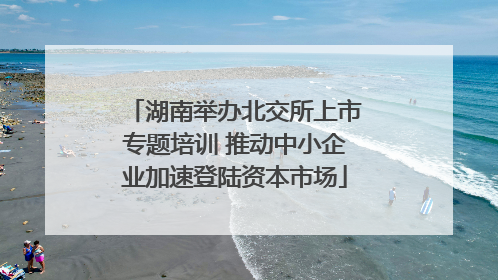 湖南举办北交所上市专题培训 推动中小企业加速登陆资本市场