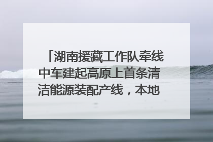 湖南援藏工作队牵线中车建起高原上首条清洁能源装配产线，本地大学生成车间检验员