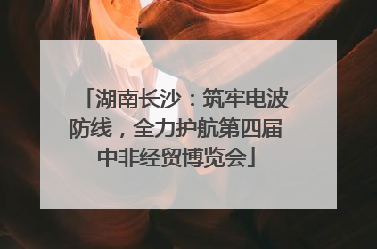 湖南长沙：筑牢电波防线，全力护航第四届中非经贸博览会