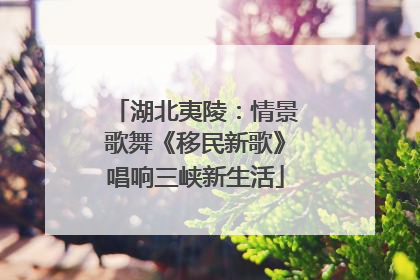 湖北夷陵：情景歌舞《移民新歌》唱响三峡新生活