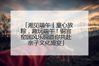 湘见端午丨童心放粽，趣玩端午！铜官窑国风乐园邀你共赴亲子文化盛宴