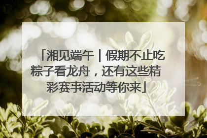 湘见端午｜假期不止吃粽子看龙舟，还有这些精彩赛事活动等你来