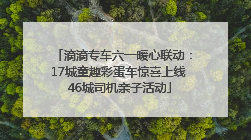 滴滴专车六一暖心联动：17城童趣彩蛋车惊喜上线 46城司机亲子活动