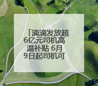 滴滴发放超6亿元司机高温补贴 6月9日起司机可陆续领取