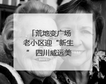 荒地变广场 老小区迎“新生” 四川威远美乡优城改出居民获得感｜万千气象看四川