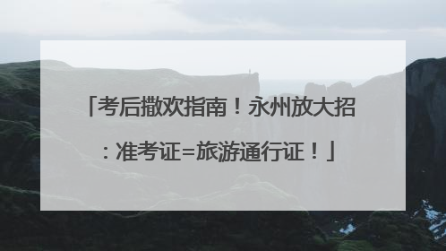 考后撒欢指南！永州放大招：准考证=旅游通行证！