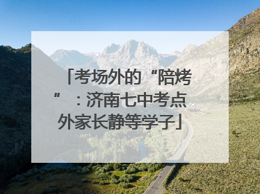 考场外的“陪烤”：济南七中考点外家长静等学子