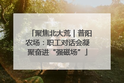 聚焦北大荒｜普阳农场：职工对话会凝聚奋进“强磁场”