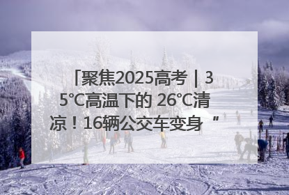 聚焦2025高考｜35℃高温下的 26℃清凉！16辆公交车变身“助考驿站”为高考护航