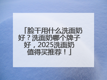 脸干用什么洗面奶好？洗面奶哪个牌子好，2025洗面奶值得买推荐！