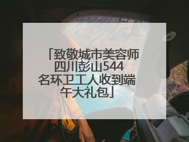 致敬城市美容师 四川彭山544名环卫工人收到端午大礼包