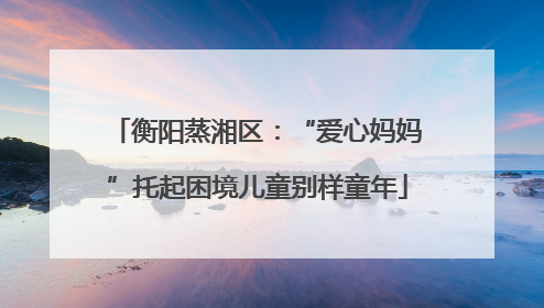 衡阳蒸湘区：“爱心妈妈”托起困境儿童别样童年
