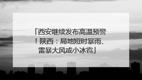 西安继续发布高温预警！陕西：局地短时暴雨、雷暴大风或小冰雹