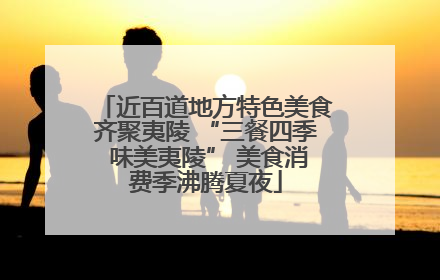 近百道地方特色美食齐聚夷陵 “三餐四季 味美夷陵” 美食消费季沸腾夏夜