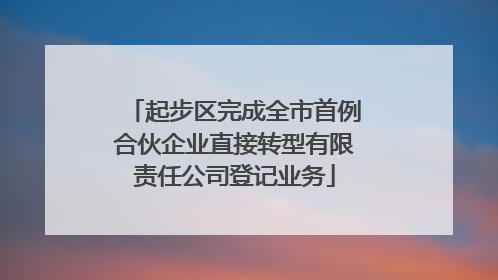 起步区完成全市首例合伙企业直接转型有限责任公司登记业务