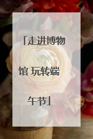 走进博物馆 玩转端午节