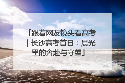 跟着网友镜头看高考｜长沙高考首日：晨光里的奔赴与守望