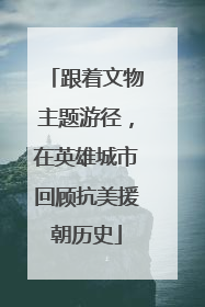 跟着文物主题游径，在英雄城市回顾抗美援朝历史