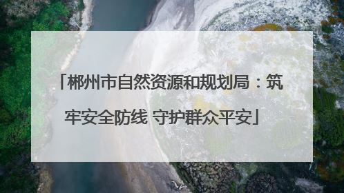郴州市自然资源和规划局：筑牢安全防线 守护群众平安