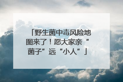 野生菌中毒风险地图来了！愿大家亲“菌子”远“小人”