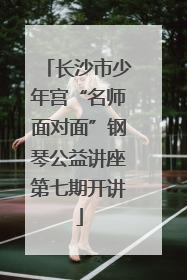 长沙市少年宫“名师面对面”钢琴公益讲座第七期开讲
