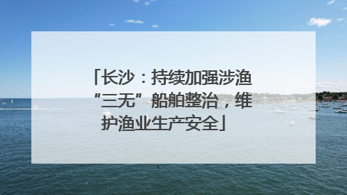 长沙：持续加强涉渔“三无”船舶整治，维护渔业生产安全