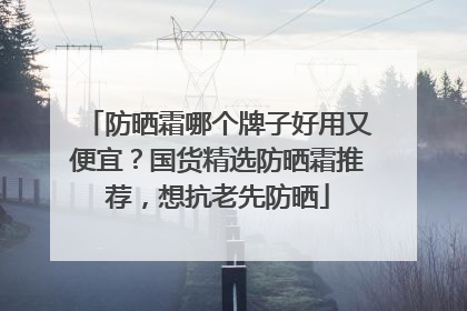 防晒霜哪个牌子好用又便宜？国货精选防晒霜推荐，想抗老先防晒
