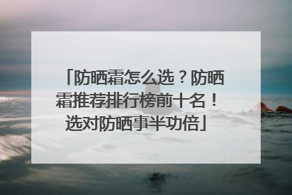 防晒霜怎么选？防晒霜推荐排行榜前十名！选对防晒事半功倍