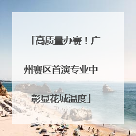 高质量办赛！广州赛区首演专业中彰显花城温度