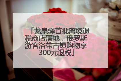 龙泉驿首批离境退税商店落地，俄罗斯游客洛带古镇购物享300元退税