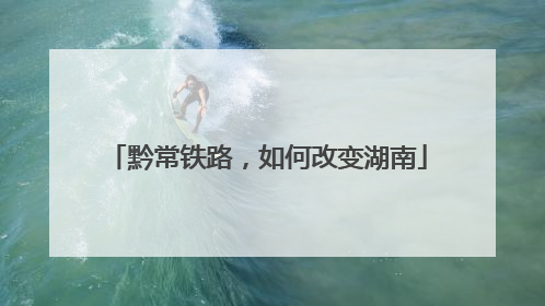 黔常铁路，如何改变湖南