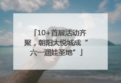 10+首展活动齐聚，朝阳大悦城成“六一遛娃圣地”