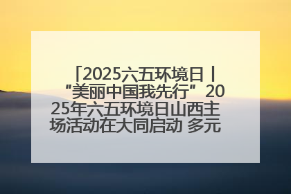 2025六五环境日丨“美丽中国我先行”2025年六五环境日山西主场活动在大同启动 多元形式绘就生态画卷