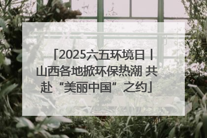 2025六五环境日丨山西各地掀环保热潮 共赴“美丽中国”之约