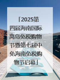 2025第四届海南国际离岛免税购物节暨第七届中免海南免税购物节启幕