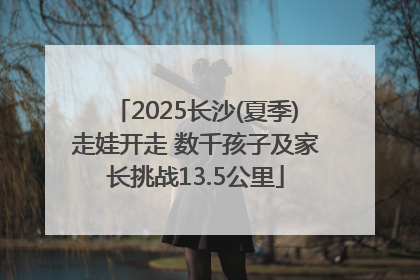 2025长沙(夏季)走娃开走 数千孩子及家长挑战13.5公里