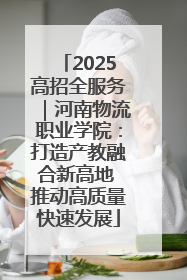 2025高招全服务｜河南物流职业学院：打造产教融合新高地 推动高质量快速发展