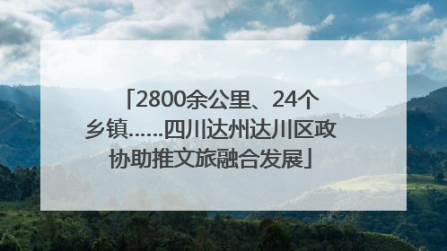 2800余公里、24个乡镇……四川达州达川区政协助推文旅融合发展