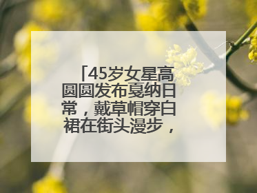 45岁女星高圆圆发布戛纳日常，戴草帽穿白裙在街头漫步，宛如电影画面