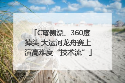 C弯侧漂、360度掉头 大运河龙舟赛上演高难度“技术流”