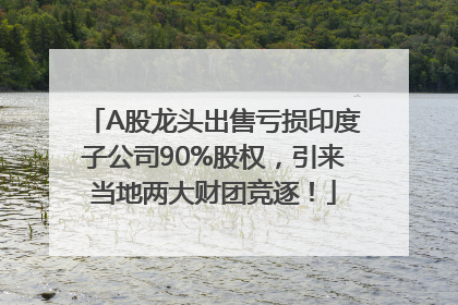 A股龙头出售亏损印度子公司90%股权，引来当地两大财团竞逐！